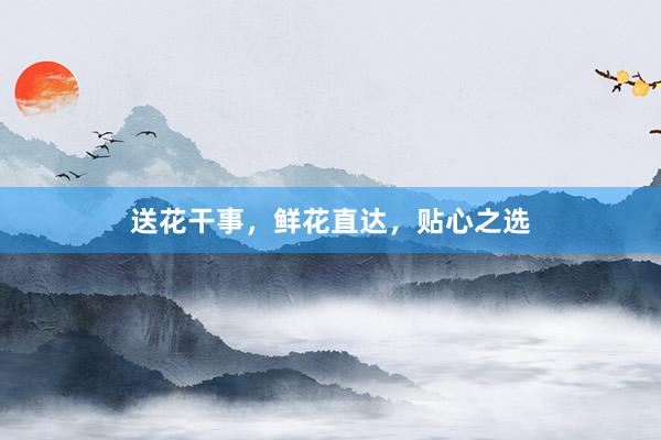 送花干事，鲜花直达，贴心之选